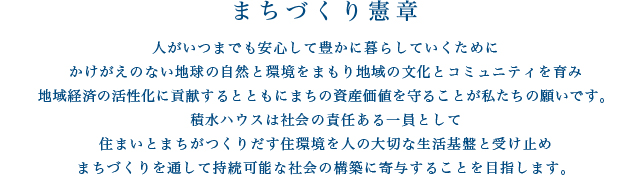 まちづくり憲章／人がいつまでも安心して豊かに暮らしていくために、かけがえのない地球の自然と環境をまもり地域の文化とコミュニティを育み、地域経済の活性化に貢献するとともにまちの資産価値を守ることが私たちの願いです。積水ハウスは社会の責任ある一員として、住まいとまちがつくりだす住環境を人の大切な生活基盤と受け止め、まちづくりを通して持続可能な社会の構築に寄与することを目指します。