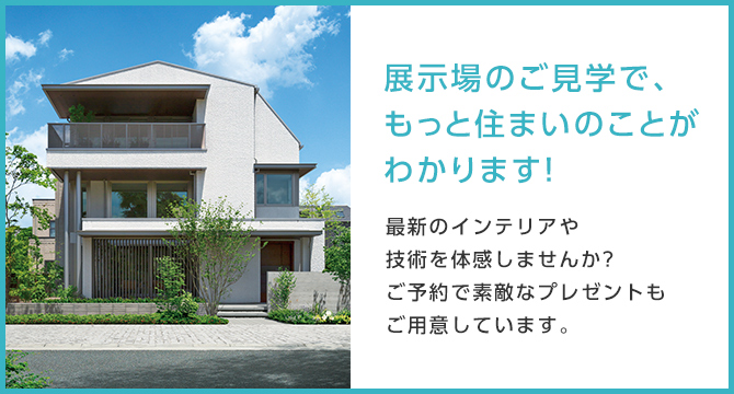 展示場のご見学で、もっと住まいのことがわかります！最新のインテリアや技術を体感しませんか?ご予約で素敵なプレゼントもご用意しています。