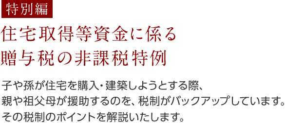 [特別編] 住宅取得等資金に係る贈与税の非課税特例 子や孫が住宅を購入・建築しようとする際、親や祖父母が援助するのを、税制がバックアップしています。その税制のポイントを解説いたします。