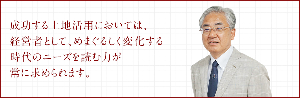 成功する土地活用においては、経営者として、めまぐるしく変化する時代のニーズを読む力が常に求められます。